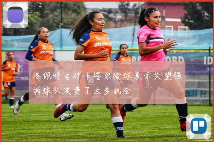 洛佩特吉对卡塔尔输球表示失望强调球队浪费了太多机会
