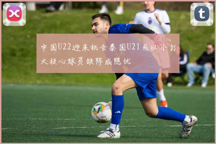 中国U22迎来机会泰国U21或以小打大核心球员缺阵成隐忧
