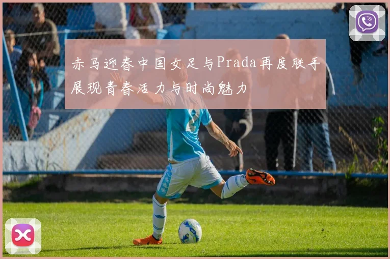 赤马迎春中国女足与Prada再度联手展现青春活力与时尚魅力