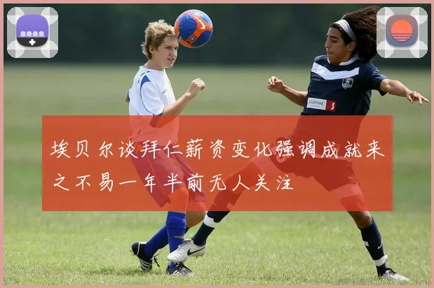 埃贝尔谈拜仁薪资变化强调成就来之不易一年半前无人关注