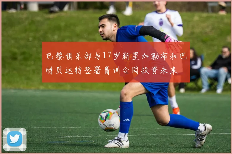 巴黎俱乐部与17岁新星加勒布和巴特贝达特签署青训合同投资未来