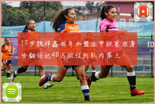 17岁魏祥鑫明年加盟法甲欧塞尔身价翻倍达40万欧位列队内第三