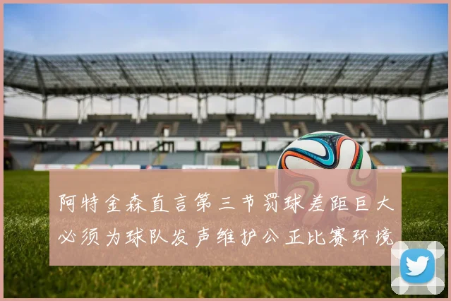 阿特金森直言第三节罚球差距巨大必须为球队发声维护公正比赛环境