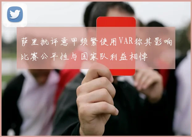 萨里批评意甲频繁使用VAR称其影响比赛公平性与国家队利益相悖