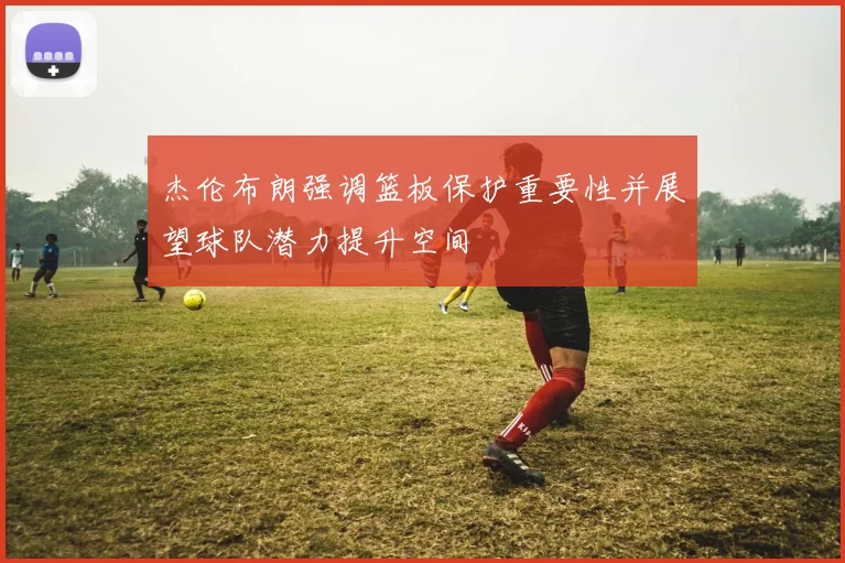 杰伦布朗强调篮板保护重要性并展望球队潜力提升空间