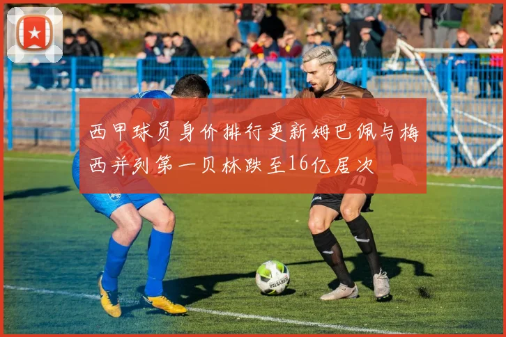 西甲球员身价排行更新姆巴佩与梅西并列第一贝林跌至16亿居次
