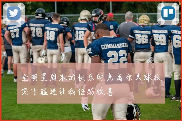 全明星周末的快乐时光高尔夫球技突飞猛进让我倍感欣喜