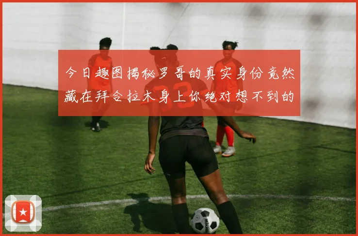 今日趣图揭秘罗哥的真实身份竟然藏在拜合拉木身上你绝对想不到的真相