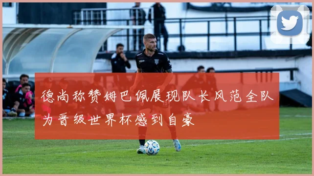 德尚称赞姆巴佩展现队长风范全队为晋级世界杯感到自豪