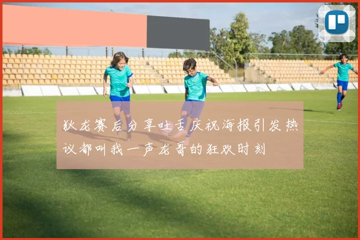 狄龙赛后分享吐舌庆祝海报引发热议都叫我一声龙哥的狂欢时刻