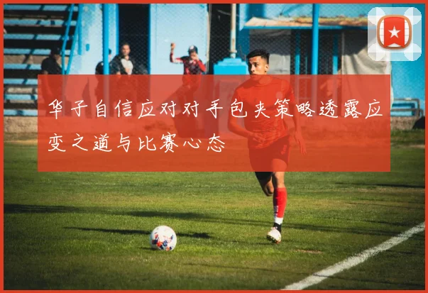 华子自信应对对手包夹策略透露应变之道与比赛心态