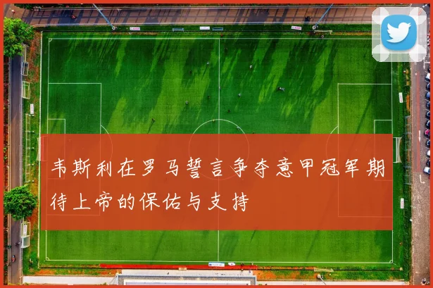 韦斯利在罗马誓言争夺意甲冠军期待上帝的保佑与支持