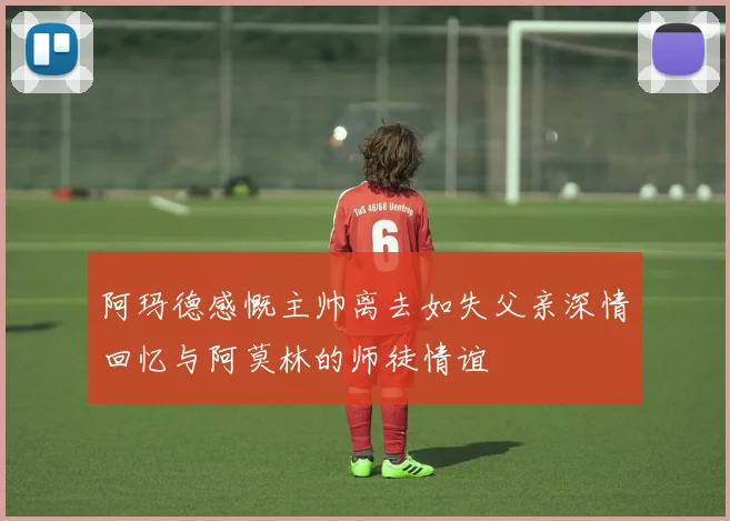 阿玛德感慨主帅离去如失父亲深情回忆与阿莫林的师徒情谊