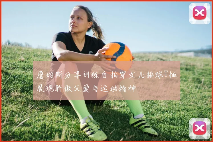 詹姆斯分享训练自拍穿女儿排球T恤展现骄傲父爱与运动精神