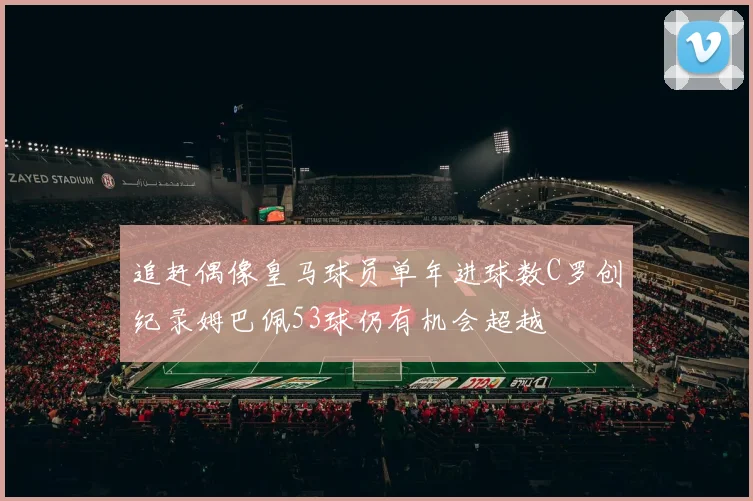 追赶偶像皇马球员单年进球数C罗创纪录姆巴佩53球仍有机会超越