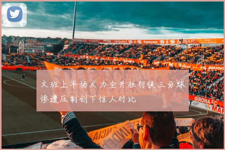 文班上半场火力全开独行侠三分球惨遭压制创下惊人对比