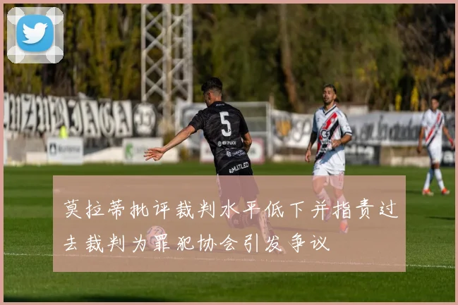 莫拉蒂批评裁判水平低下并指责过去裁判为罪犯协会引发争议