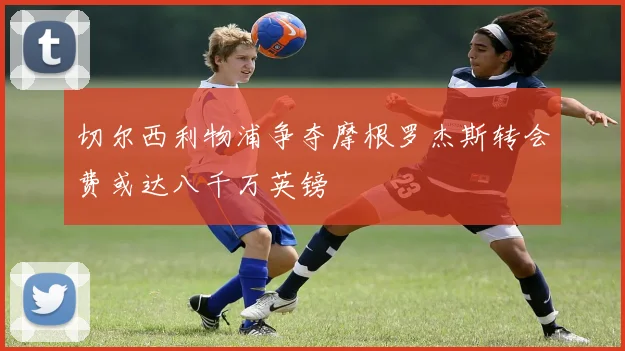 切尔西利物浦争夺摩根罗杰斯转会费或达八千万英镑