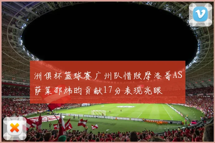 洲俱杯篮球赛广州队惜败摩洛哥AS萨莱邵炜昀贡献17分表现亮眼