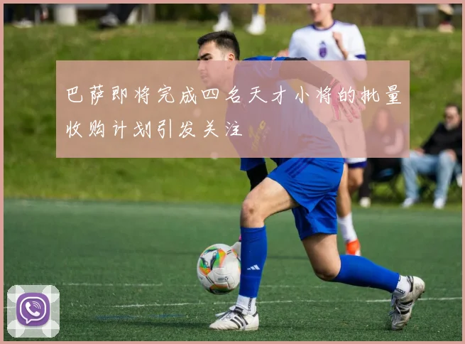 巴萨即将完成四名天才小将的批量收购计划引发关注