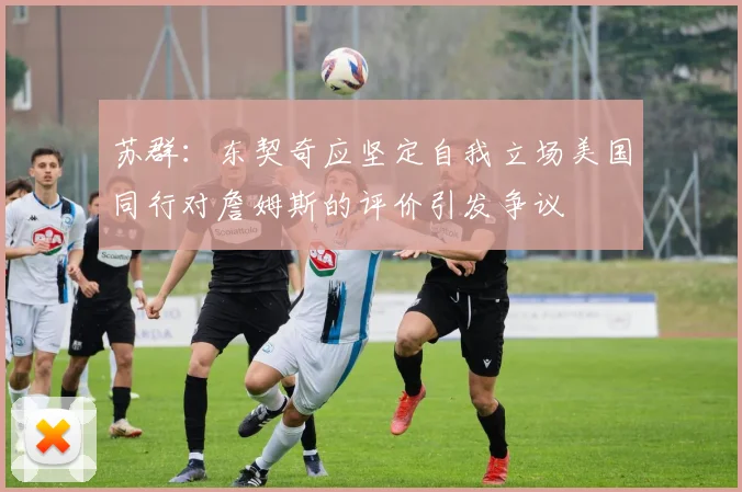 苏群：东契奇应坚定自我立场美国同行对詹姆斯的评价引发争议