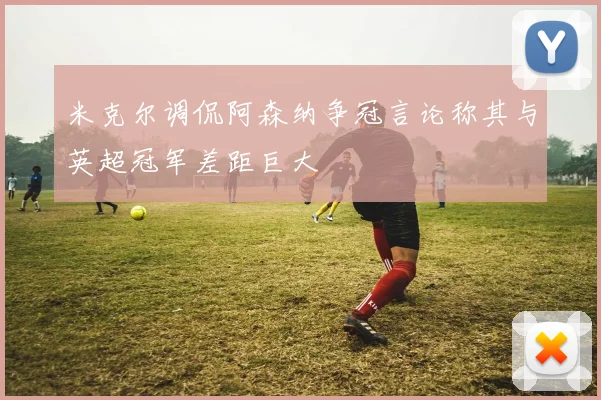 米克尔调侃阿森纳争冠言论称其与英超冠军差距巨大