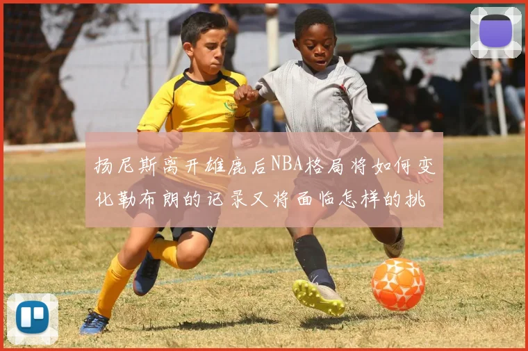 扬尼斯离开雄鹿后NBA格局将如何变化勒布朗的记录又将面临怎样的挑战