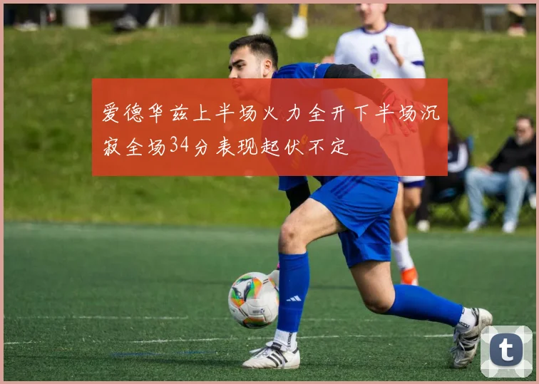 爱德华兹上半场火力全开下半场沉寂全场34分表现起伏不定