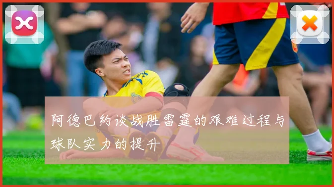 阿德巴约谈战胜雷霆的艰难过程与球队实力的提升